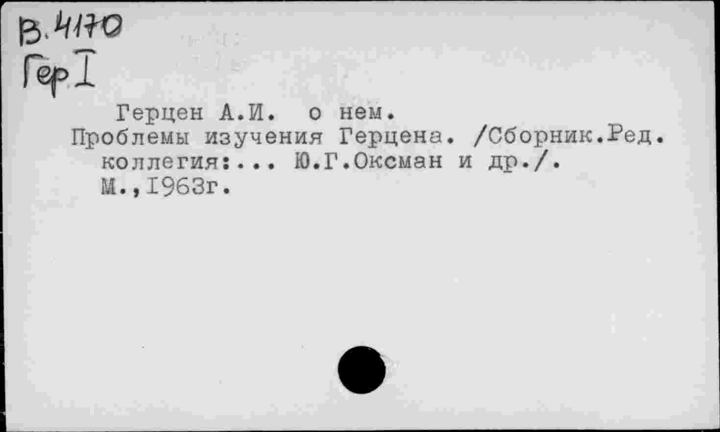 ﻿Гер!
Герцен А.И. о нем.
Проблемы изучения Герцена. /Сборник.Ред. коллегия:... Ю.Г.Оксман и др./.
М.,1963г.